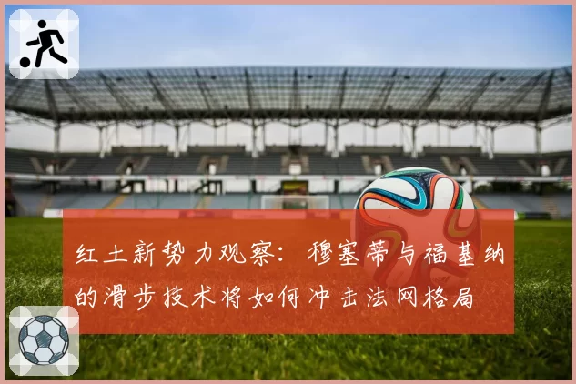 红土新势力观察：穆塞蒂与福基纳的滑步技术将如何冲击法网格局