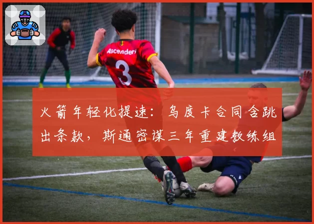 火箭年轻化提速:乌度卡合同含跳出条款,斯通密谋三年重建教练组