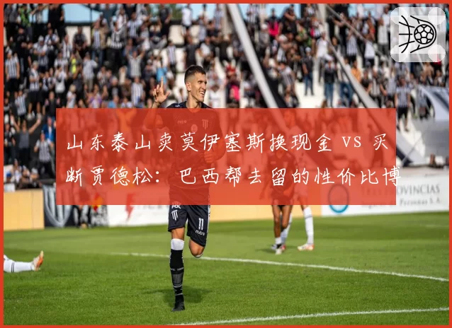 山东泰山卖莫伊塞斯换现金 vs 买断贾德松：巴西帮去留的性价比博弈