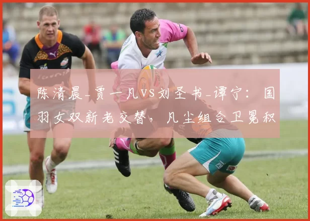 陈清晨_贾一凡vs刘圣书_谭宁：国羽女双新老交替，凡尘组合卫冕积分领先近3000