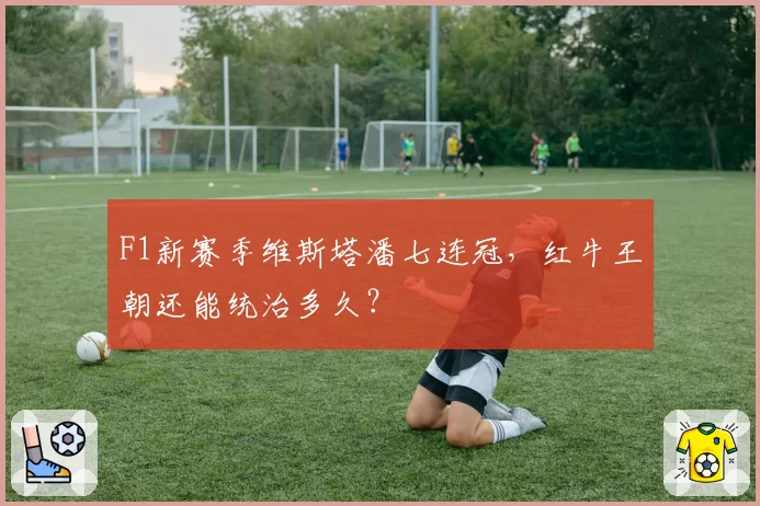 F1新赛季维斯塔潘七连冠，红牛王朝还能统治多久？