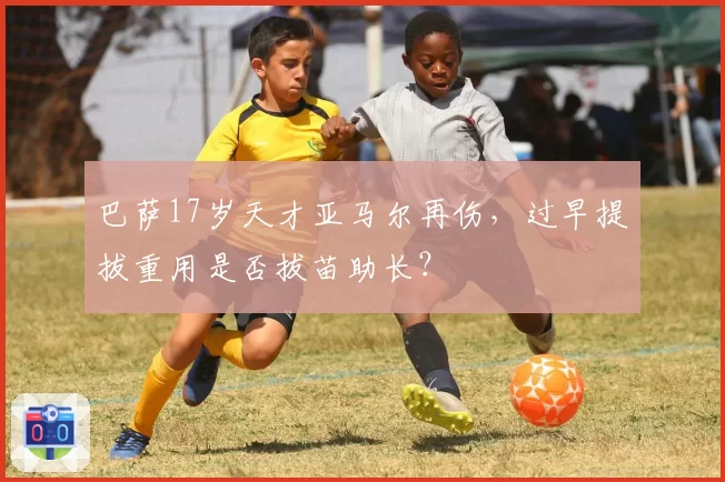 巴萨17岁天才亚马尔再伤,过早提拔重用是否拔苗助长?