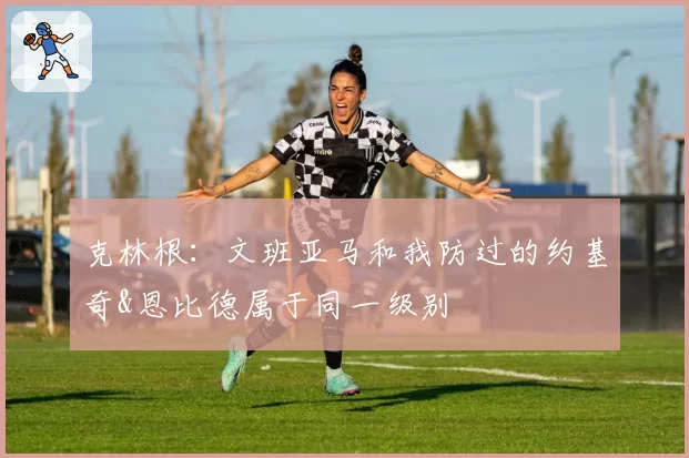 克林根：文班亚马和我防过的约基奇&恩比德属于同一级别