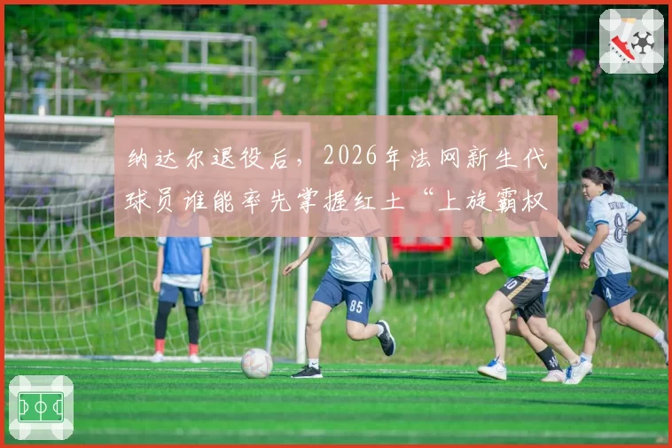 纳达尔退役后,2026年法网新生代球员谁能率先掌握红土“上旋霸权”?