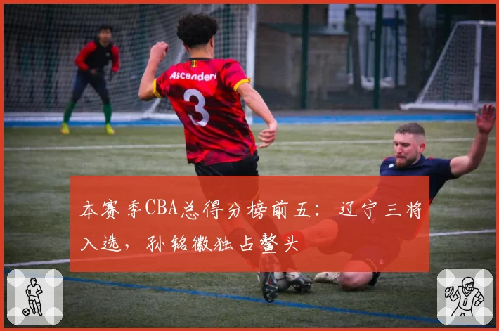 本赛季CBA总得分榜前五:辽宁三将入选,孙铭徽独占鳌头