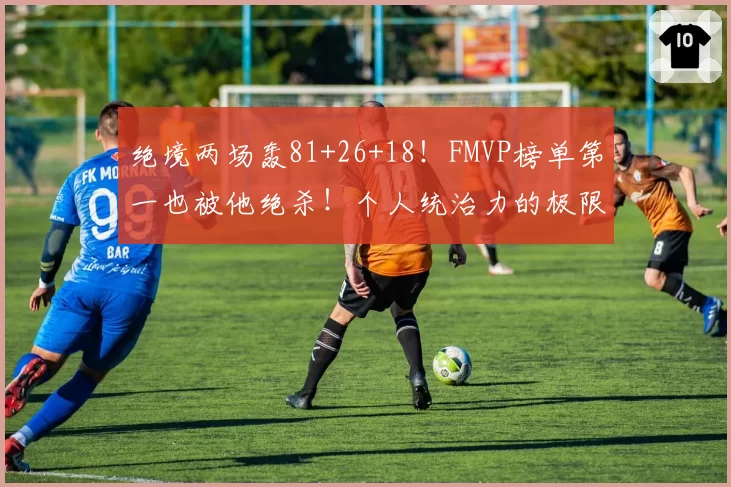 绝境两场轰81+26+18!FMVP榜单第一也被他绝杀!个人统治力的极限