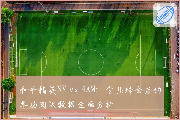 和平精英NV vs 4AM:令儿转会后的单场淘汰数据全面分析