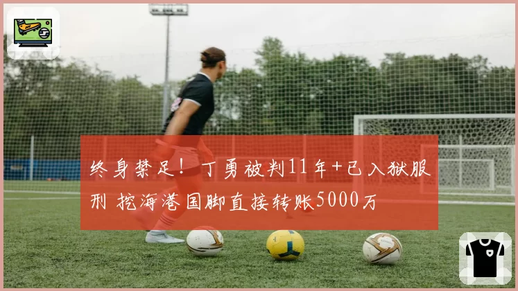 终身禁足!丁勇被判11年+已入狱服刑 挖海港国脚直接转账5000万