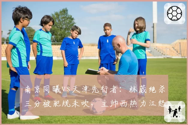 南京同曦vs天津先行者：林葳绝杀三分被犯规未吹，主帅西热力江怒吼技术台吃T