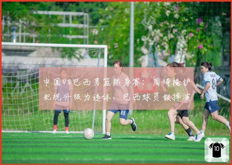 中国vs巴西男篮热身赛：周琦掩护犯规升级为违体，巴西球员假摔演技引热议