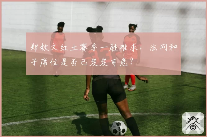 郑钦文红土赛季一胜难求，法网种子席位是否已岌岌可危？