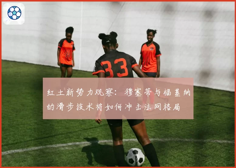 红土新势力观察：穆塞蒂与福基纳的滑步技术将如何冲击法网格局