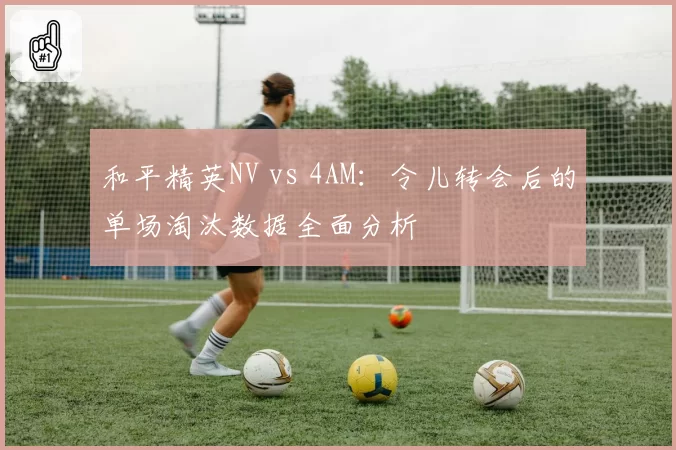 和平精英NV vs 4AM：令儿转会后的单场淘汰数据全面分析