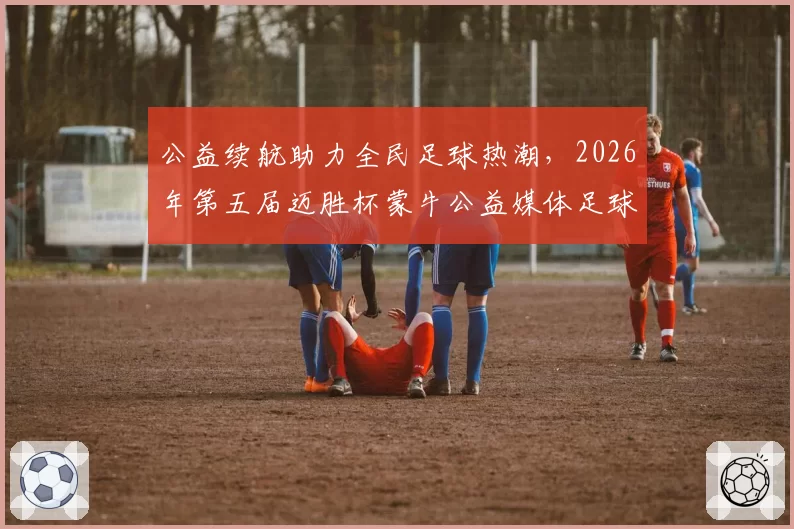 公益续航助力全民足球热潮,2026年第五届迈胜杯蒙牛公益媒体足球赛圆满落幕