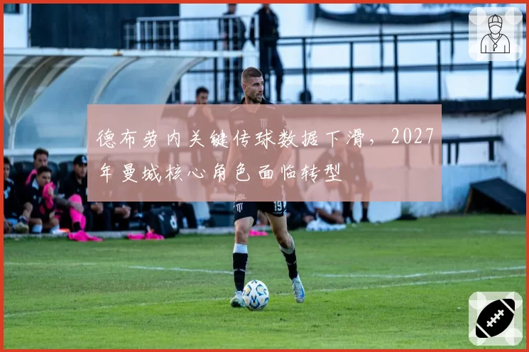 德布劳内关键传球数据下滑,2027年曼城核心角色面临转型