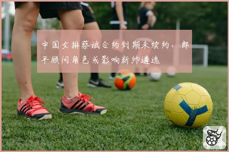 中国女排蔡斌合约到期未续约,郎平顾问角色或影响新帅遴选