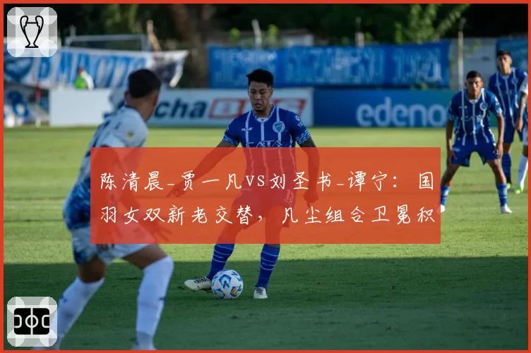 陈清晨_贾一凡vs刘圣书_谭宁：国羽女双新老交替，凡尘组合卫冕积分领先近3000