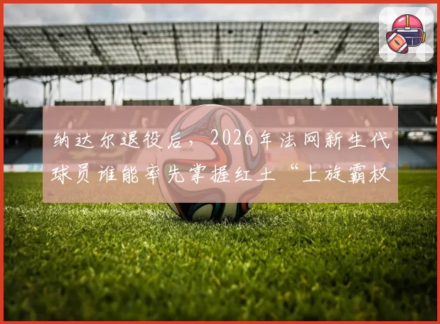 纳达尔退役后,2026年法网新生代球员谁能率先掌握红土“上旋霸权”?