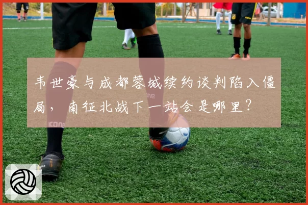 韦世豪与成都蓉城续约谈判陷入僵局，南征北战下一站会是哪里？