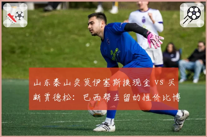 山东泰山卖莫伊塞斯换现金 vs 买断贾德松：巴西帮去留的性价比博弈