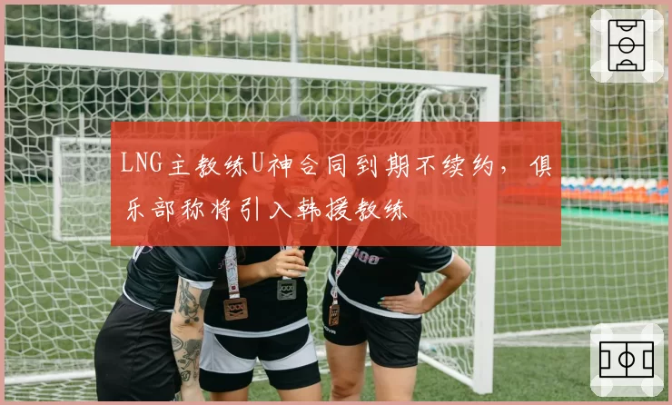 LNG主教练U神合同到期不续约，俱乐部称将引入韩援教练