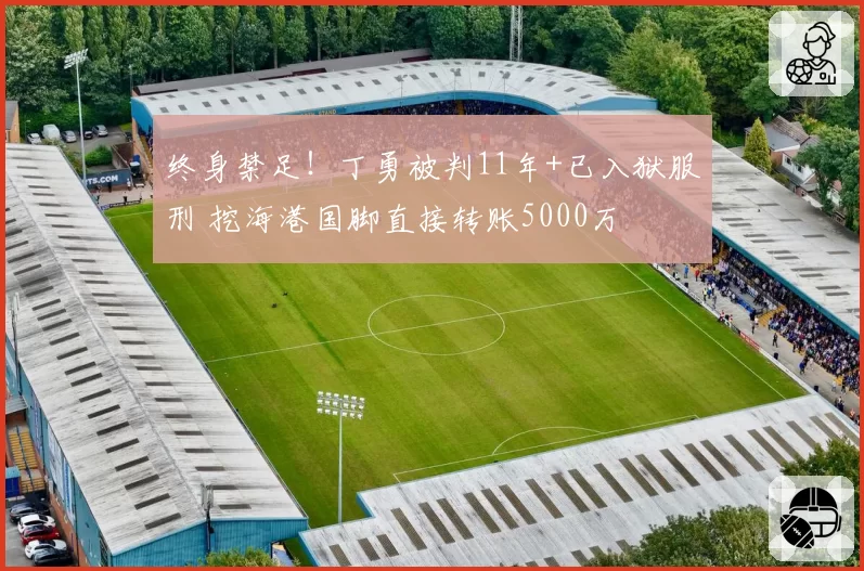 终身禁足!丁勇被判11年+已入狱服刑 挖海港国脚直接转账5000万