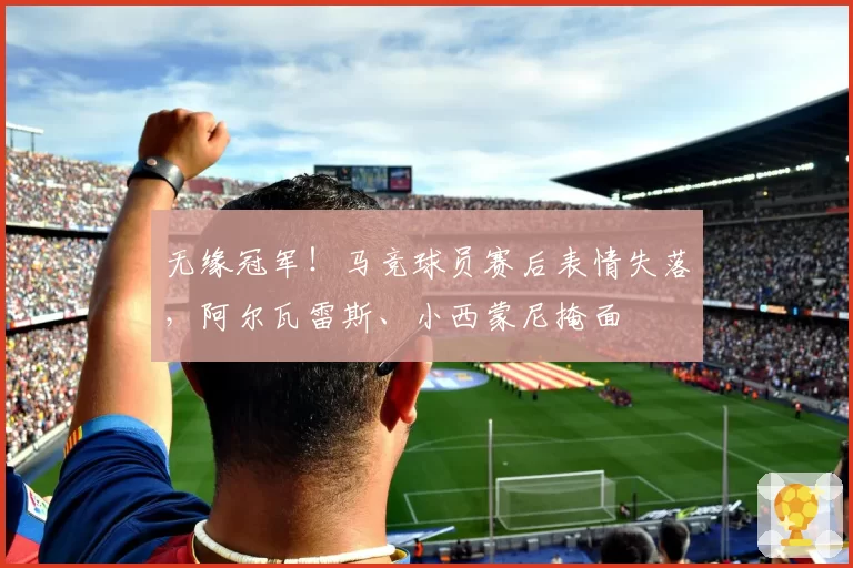 无缘冠军！马竞球员赛后表情失落，阿尔瓦雷斯、小西蒙尼掩面