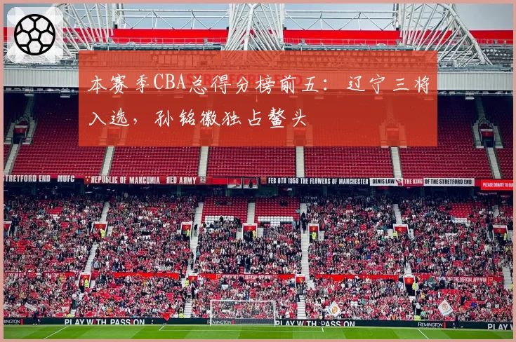 本赛季CBA总得分榜前五:辽宁三将入选,孙铭徽独占鳌头