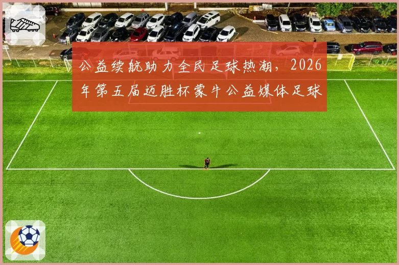 公益续航助力全民足球热潮,2026年第五届迈胜杯蒙牛公益媒体足球赛圆满落幕