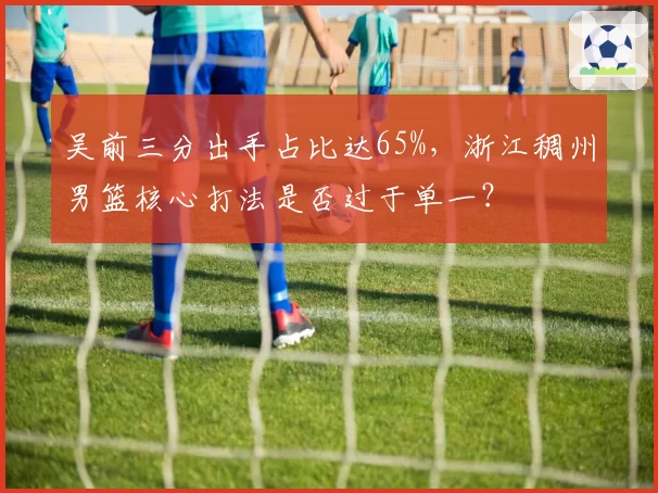 吴前三分出手占比达65%,浙江稠州男篮核心打法是否过于单一?