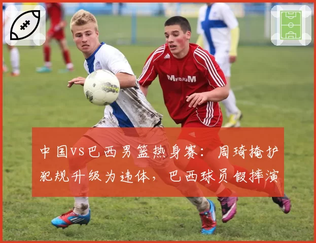 中国vs巴西男篮热身赛：周琦掩护犯规升级为违体，巴西球员假摔演技引热议