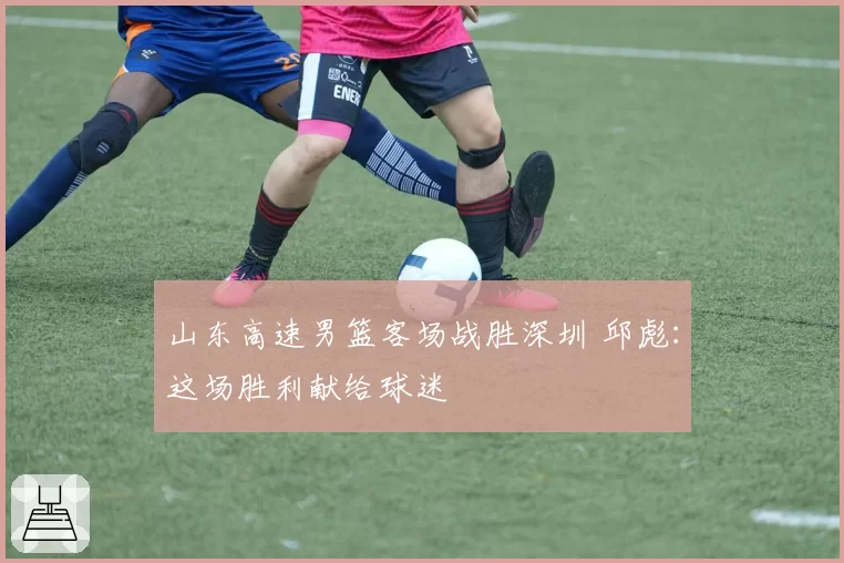 山东高速男篮客场战胜深圳 邱彪：这场胜利献给球迷