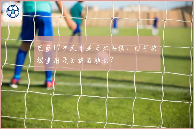 巴萨17岁天才亚马尔再伤,过早提拔重用是否拔苗助长?