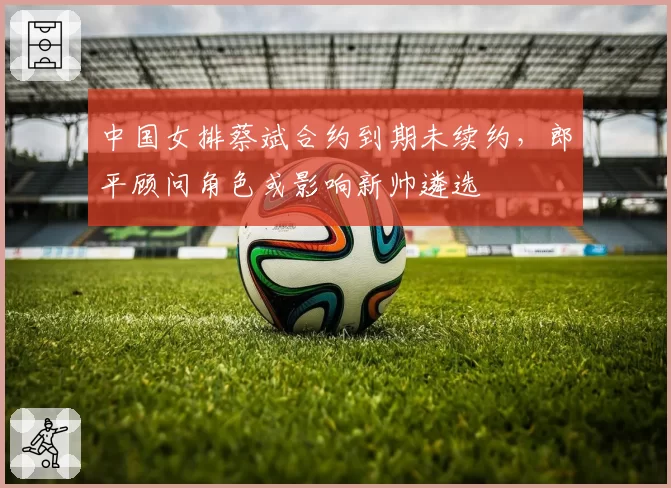 中国女排蔡斌合约到期未续约，郎平顾问角色或影响新帅遴选