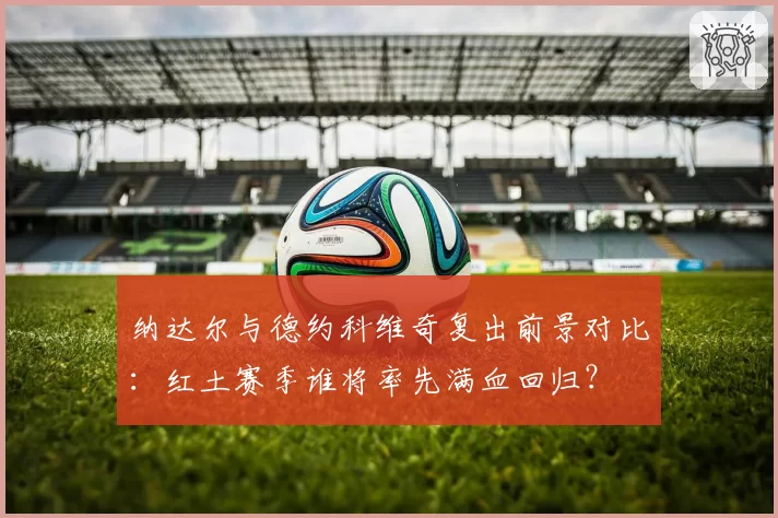 纳达尔与德约科维奇复出前景对比：红土赛季谁将率先满血回归？