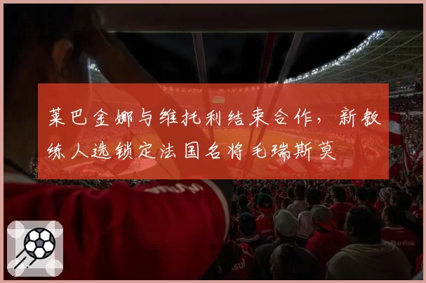 莱巴金娜与维托利结束合作,新教练人选锁定法国名将毛瑞斯莫