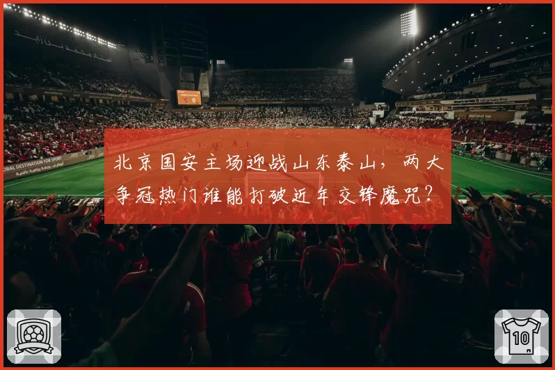 北京国安主场迎战山东泰山,两大争冠热门谁能打破近年交锋魔咒?