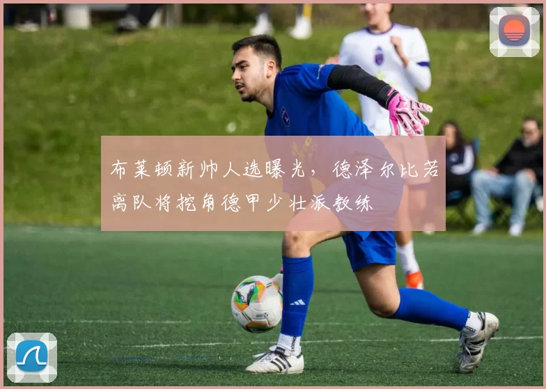 布莱顿新帅人选曝光,德泽尔比若离队将挖角德甲少壮派教练