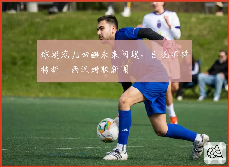 球迷宠儿回避未来问题，出现不祥转折 _ 西汉姆联新闻