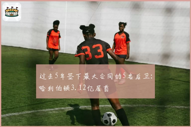 过去5年签下最大合同的5名后卫：哈利伯顿3.12亿居首