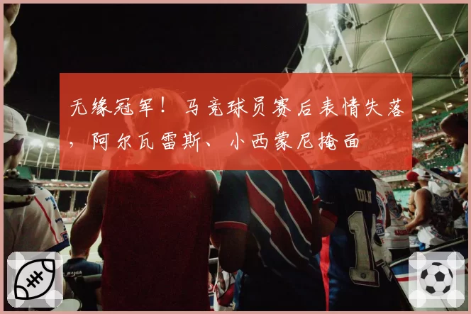 无缘冠军！马竞球员赛后表情失落，阿尔瓦雷斯、小西蒙尼掩面