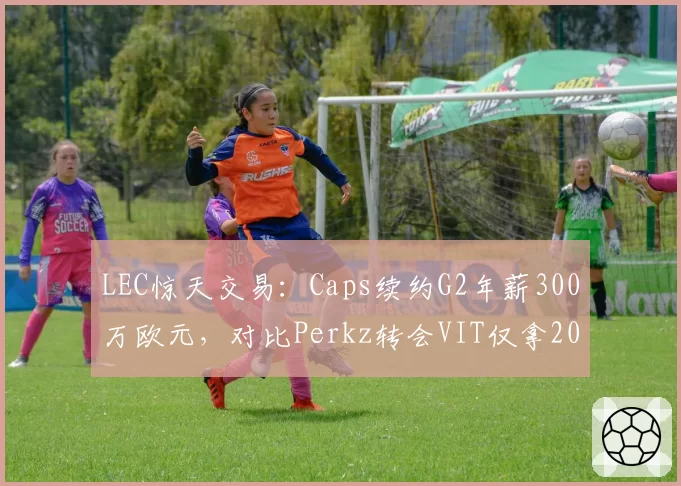 LEC惊天交易：Caps续约G2年薪300万欧元，对比Perkz转会VIT仅拿200万