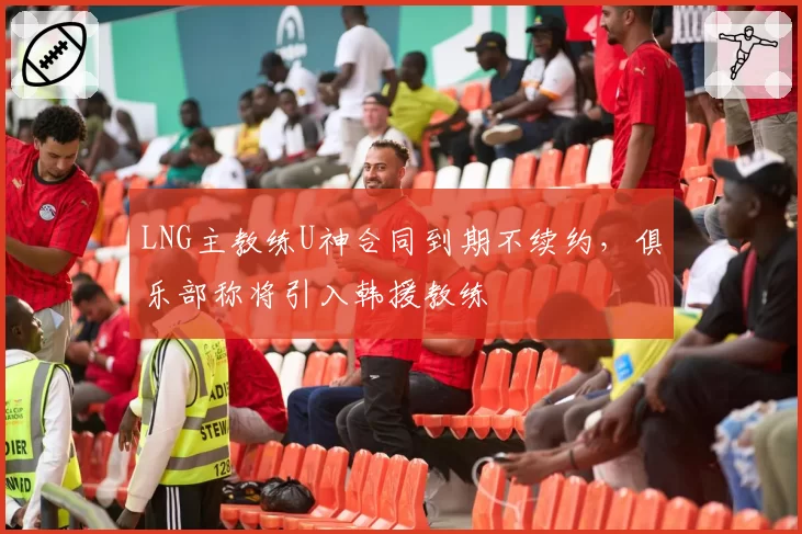 LNG主教练U神合同到期不续约，俱乐部称将引入韩援教练