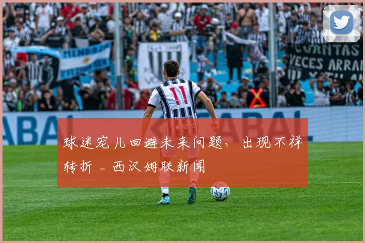 球迷宠儿回避未来问题，出现不祥转折 _ 西汉姆联新闻